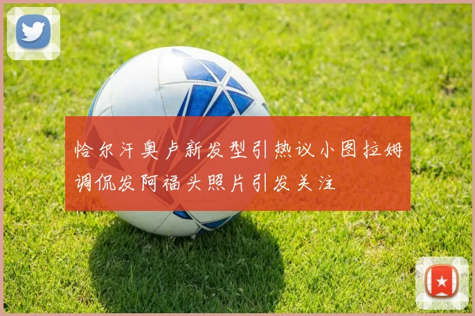 恰尔汗奥卢新发型引热议小图拉姆调侃发阿福头照片引发关注